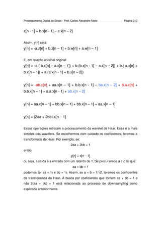 Processamento Digital de Sinais - Prof. Carlos Alexandre Mello Página 213
z[n - 1] = b.x[n - 1] – a.x[n – 2]
Assim, y[n] será:
y[n] = -a.z[n] + b.z[n – 1] + b.w[n] + a.w[n – 1]
E, em relação ao sinal original:
y[n] = -a.( b.x[n] – a.x[n – 1]) + b.(b.x[n - 1] – a.x[n – 2]) + b.( a.x[n] +
b.x[n – 1]) + a.(a.x[n - 1] + b.x[n – 2])
y[n] = -ab.x[n] + aa.x[n – 1] + b.b.x[n - 1] – ba.x[n – 2] + b.a.x[n] +
b.b.x[n – 1] + a.a.x[n - 1] + ab.x[n – 2]
y[n] = aa.x[n – 1] + bb.x[n – 1] + bb.x[n – 1] + aa.x[n – 1]
y[n] = (2aa + 2bb).x[n – 1]
Essas operações retratam o processamento da wavelet de Haar. Essa é a mais
simples das wavelets. Se escolhermos com cuidado os coeficientes, teremos a
transformada de Haar. Por exemplo, se:
2aa + 2bb = 1
então
y[n] = x[n – 1]
ou seja, a saída é a entrada com um retardo de 1. Se procurarmos a e b tal que:
aa + bb = 1
podemos ter aa = ½ e bb = ½. Assim, se a = b = 1/√2, teremos os coeficientes
da transformada de Haar. A busca por coeficientes que tornem aa + bb = 1 e
não 2(aa + bb) = 1 está relacionada ao processo de downsampling como
explicado anteriormente.
 