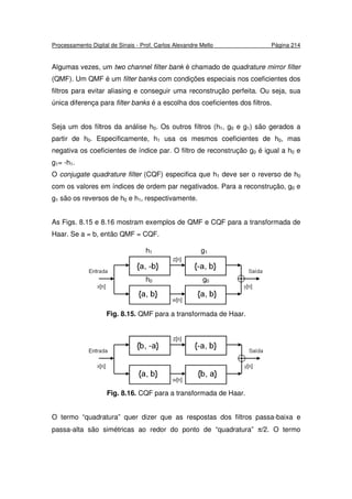 Processamento Digital de Sinais - Prof. Carlos Alexandre Mello Página 214
Algumas vezes, um two channel filter bank é chamado de quadrature mirror filter
(QMF). Um QMF é um filter banks com condições especiais nos coeficientes dos
filtros para evitar aliasing e conseguir uma reconstrução perfeita. Ou seja, sua
única diferença para filter banks é a escolha dos coeficientes dos filtros.
Seja um dos filtros da análise h0. Os outros filtros (h1, g0 e g1) são gerados a
partir de h0. Especificamente, h1 usa os mesmos coeficientes de h0, mas
negativa os coeficientes de índice par. O filtro de reconstrução g0 é igual a h0 e
g1= -h1.
O conjugate quadrature filter (CQF) especifica que h1 deve ser o reverso de h0
com os valores em índices de ordem par negativados. Para a reconstrução, g0 e
g1 são os reversos de h0 e h1, respectivamente.
As Figs. 8.15 e 8.16 mostram exemplos de QMF e CQF para a transformada de
Haar. Se a = b, então QMF = CQF.
Fig. 8.15. QMF para a transformada de Haar.
Fig. 8.16. CQF para a transformada de Haar.
O termo “quadratura” quer dizer que as respostas dos filtros passa-baixa e
passa-alta são simétricas ao redor do ponto de “quadratura” π/2. O termo
h1 g1
h0 g0
 