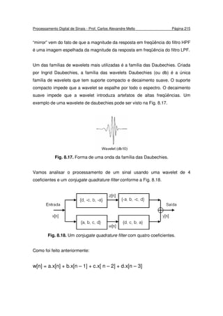 Processamento Digital de Sinais - Prof. Carlos Alexandre Mello Página 215
“mirror” vem do fato de que a magnitude da resposta em freqüência do filtro HPF
é uma imagem espelhada da magnitude da resposta em freqüência do filtro LPF.
Um das famílias de wavelets mais utilizadas é a família das Daubechies. Criada
por Ingrid Daubechies, a família das wavelets Daubechies (ou db) é a única
família de wavelets que tem suporte compacto e decaimento suave. O suporte
compacto impede que a wavelet se espalhe por todo o espectro. O decaimento
suave impede que a wavelet introduza artefatos de altas freqüências. Um
exemplo de uma wavelete de daubechies pode ser visto na Fig. 8.17.
Fig. 8.17. Forma de uma onda da família das Daubechies.
Vamos analisar o processamento de um sinal usando uma wavelet de 4
coeficientes e um conjugate quadrature filter conforme a Fig. 8.18.
Fig. 8.18. Um conjugate quadrature filter com quatro coeficientes.
Como foi feito anteriormente:
w[n] = a.x[n] + b.x[n – 1] + c.x[ n – 2] + d.x[n – 3]
 