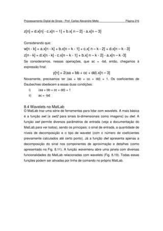 Processamento Digital de Sinais - Prof. Carlos Alexandre Mello Página 216
z[n] = d.x[n] - c.x[n – 1] + b.x[ n – 2] - a.x[n – 3]
Considerando que:
w[n - k] = a.x[n - k] + b.x[n – k - 1] + c.x[ n – k - 2] + d.x[n – k - 3]
z[n - k] = d.x[n - k] - c.x[n – k - 1] + b.x[ n – k - 2] - a.x[n – k -3]
Se consideramos, nessas operações, que ac = -bd, então, chegamos à
expressão final:
y[n] = 2(aa + bb + cc + dd).x[n – 3]
Novamente, precisamos ter (aa + bb + cc + dd) = 1. Os coeficientes de
Daubechies obedecem a essas duas condições:
i) (aa + bb + cc + dd) = 1
ii) ac = -bd
8.4 Wavelets no MatLab
O MatLab traz uma série de ferramentas para lidar com wavelets. A mais básica
é a função swt (e swt2 para sinais bi-dimensionais como imagens) ou dwt. A
função swt permite diversos parâmetros de entrada (veja a documentação do
MatLab para ver todos), sendo os principais: o sinal de entrada, a quantidade de
níveis de decomposição e o tipo de wavelet (com o número de coeficientes
previamente calculados até certo ponto). Já a função dwt apresenta apenas a
decomposição do sinal nos componentes de aproximação e detalhes (como
apresentado na Fig. 8.11). A função wavemenu abre uma janela com diversas
funcionalidades do MatLab relacionadas com wavelets (Fig. 8.19). Todas essas
funções podem ser ativadas por linha de comando no próprio MatLab.
 