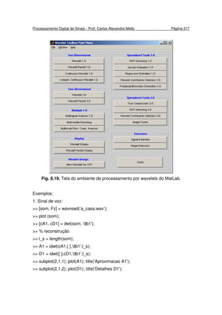 Processamento Digital de Sinais - Prof. Carlos Alexandre Mello Página 217
Fig. 8.19. Tela do ambiente de processamento por wavelets do MatLab.
Exemplos:
1. Sinal de voz:
>> [som, Fz] = wavread(‘a_casa.wav’);
>> plot (som);
>> [cA1, cD1] = dwt(som, 'db1');
>> % reconstrução
>> l_s = length(som);
>> A1 = idwt(cA1,[ ],'db1',l_s);
>> D1 = idwt([ ],cD1,'db1',l_s);
>> subplot(2,1,1); plot(A1); title('Aproximacao A1');
>> subplot(2,1,2); plot(D1); title('Detalhes D1');
 