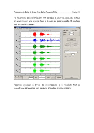 Processamento Digital de Sinais - Prof. Carlos Alexandre Mello Página 219
No wavemenu, selecione Wavelet 1-D, carregue o arquivo a_casa.wav e clique
em analyze com uma wavelet haar e 5 níveis de decomposição. O resultado
está apresentado abaixo:
Podemos visualizar a árvore de decomposição e o resultado final da
reconstrução comparando com o arquivo original na próxima imagem:
 