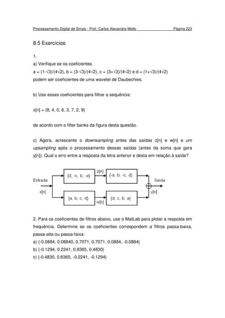 Processamento Digital de Sinais - Prof. Carlos Alexandre Mello Página 223
8.5 Exercícios
1.
a) Verifique se os coeficientes
a = (1-√3)/(4√2), b = (3-√3)/(4√2), c = (3+√3)/(4√2) e d = (1+√3)/(4√2)
podem ser coeficientes de uma wavelet de Daubechies.
b) Use esses coeficientes para filtrar a sequência:
x[n] = {8, 4, 0, 6, 3, 7, 2, 9}
de acordo com o filter banks da figura desta questão.
c) Agora, acrescente o downsampling antes das saídas z[n] e w[n] e um
upsampling após o processamento dessas saídas (antes da soma que gera
y[n]). Qual o erro entre a resposta da letra anterior e desta em relação à saída?
2. Para os coeficientes de filtros abaixo, use o MatLab para plotar a resposta em
frequência. Determine se os coeficientes correspondem a filtros passa-baixa,
passa-alta ou passa-faixa:
a) {-0.0884, 0.08840, 0.7071, 0.7071, 0.0884, -0.0884}
b) {-0.1294, 0.2241, 0.8365, 0.4830}
c) {-0.4830, 0.8365, -0.2241, -0.1294}
 
