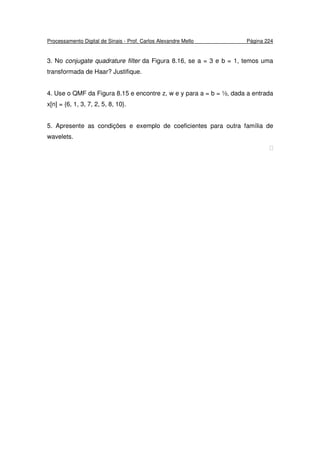 Processamento Digital de Sinais - Prof. Carlos Alexandre Mello Página 224
3. No conjugate quadrature filter da Figura 8.16, se a = 3 e b = 1, temos uma
transformada de Haar? Justifique.
4. Use o QMF da Figura 8.15 e encontre z, w e y para a = b = ½, dada a entrada
x[n] = {6, 1, 3, 7, 2, 5, 8, 10}.
5. Apresente as condições e exemplo de coeficientes para outra família de
wavelets.

 