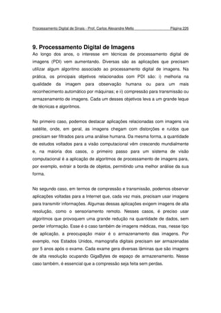 Processamento Digital de Sinais - Prof. Carlos Alexandre Mello Página 226
9. Processamento Digital de Imagens
Ao longo dos anos, o interesse em técnicas de processamento digital de
imagens (PDI) vem aumentando. Diversas são as aplicações que precisam
utilizar algum algoritmo associado ao processamento digital de imagens. Na
prática, os principais objetivos relacionados com PDI são: i) melhoria na
qualidade da imagem para observação humana ou para um mais
reconhecimento automático por máquinas; e ii) compressão para transmissão ou
armazenamento de imagens. Cada um desses objetivos leva a um grande leque
de técnicas e algoritmos.
No primeiro caso, podemos destacar aplicações relacionadas com imagens via
satélite, onde, em geral, as imagens chegam com distorções e ruídos que
precisam ser filtrados para uma análise humana. Da mesma forma, a quantidade
de estudos voltados para a visão computacional vêm crescendo mundialmente
e, na maioria dos casos, o primeiro passo para um sistema de visão
computacional é a aplicação de algoritmos de processamento de imagens para,
por exemplo, extrair a borda de objetos, permitindo uma melhor análise da sua
forma.
No segundo caso, em termos de compressão e transmissão, podemos observar
aplicações voltadas para a Internet que, cada vez mais, precisam usar imagens
para transmitir informações. Algumas dessas aplicações exigem imagens de alta
resolução, como o sensoriamento remoto. Nesses casos, é preciso usar
algoritmos que provoquem uma grande redução na quantidade de dados, sem
perder informação. Esse é o caso também de imagens médicas, mas, nesse tipo
de aplicação, a preocupação maior é o armazenamento das imagens. Por
exemplo, nos Estados Unidos, mamografia digitais precisam ser armazenadas
por 5 anos após o exame. Cada exame gera diversas lâminas que são imagens
de alta resolução ocupando GigaBytes de espaço de armazenamento. Nesse
caso também, é essencial que a compressão seja feita sem perdas.
 