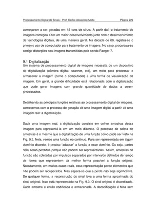 Processamento Digital de Sinais - Prof. Carlos Alexandre Mello Página 229
começaram a ser geradas em 15 tons de cinza. A partir daí, o tratamento de
imagens começou a ter um maior desenvolvimento junto com o desenvolvimento
de tecnologias digitais, de uma maneira geral. Na década de 60, registra-se o
primeiro uso de computador para tratamento de imagens. No caso, procurava-se
corrigir distorções nas imagens transmitidas pela sonda Ranger 7.
9.1 Digitalização
Um sistema de processamento digital de imagens necessita de um dispositivo
de digitalização (câmera digital, scanner, etc), um meio para processar e
armazenar a imagem (como o computador) e uma forma de visualização da
imagem. Em geral, a grande dificuldade está relacionada com a digitalização
que pode gerar imagens com grande quantidade de dados a serem
processados.
Detalhando as principais funções relativas ao processamento digital de imagens,
comecemos com o processo de geração de uma imagem digital a partir de uma
imagem real: a digitalização.
Dada uma imagem real, a digitalização consiste em colher amostras dessa
imagem para representá-la em um meio discreto. O processo de coleta de
amostras é o mesmo que a digitalização de uma função como pode ser visto na
Fig. 9.2. Nela, vemos uma função no contínuo. Para ser representada em algum
domínio discreto, é preciso “adaptar” a função a esse domínio. Ou seja, partes
dela serão perdidas porque não podem ser representadas. Assim, amostras da
função são coletadas por impulsos separados por intervalos definidos de tempo
de forma que representem da melhor forma possível a função original.
Notadamente, em muitos casos reais, essa representação perde elementos que
não podem ser recuperados. Mas espera-se que a perda não seja significativa.
De qualquer forma, a reconstrução do sinal leva a uma forma aproximada do
sinal original. Isso está representado na Fig. 9.3. O sinal original é discretizado.
Cada amostra é então codificada e armazenada. A decodificação é feita sem
 