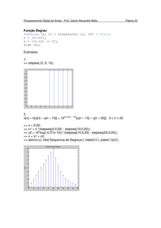 Processamento Digital de Sinais - Prof. Carlos Alexandre Mello Página 23
Função Degrau
function [x, n] = stepseq(n0, n1, n2) % Degrau
n = [n1:n2];
x = [(n-n0) >= 0];
stem (x);
Exemplos
1.
>> stepseq (5, 0, 10);
2.
x[n] = n[u[n] – u[n – 10]] + 10e-0.3(n – 10)
[u[n – 10] – u[n – 20]], 0 ≤ n ≤ 20
>> n = 0:20;
>> x1 = n.*(stepseq(0,0,20) - stepseq(10,0,20));
>> x2 = 10*exp(-0.3*(n-10)).*(stepseq(10,0,20) - stepseq(20,0,20));
>> x = x1 + x2;
>> stem(n,x); title('Sequencia de Degraus'); xlabel('n'); ylabel ('x[n]');
 