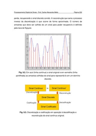 Processamento Digital de Sinais - Prof. Carlos Alexandre Mello Página 230
perda, recuperando o sinal discreto correto. A reconstrução que seria o processo
inverso da discretização é que ocorre de forma aproximada. O número de
amostras que deve ser colhido de um sinal para poder recuperá-lo é definido
pela taxa de Nyquist.
Fig. 9.2. Em azul (linha contínua) o sinal original e em vermelho (linha
pontilhada) as amostras colhidas do sinal para representá-lo em um domínio
discreto.
Fig. 9.3. Discretização e codificação em oposição à decodificação e
reconstrução do sinal contínuo original.
 