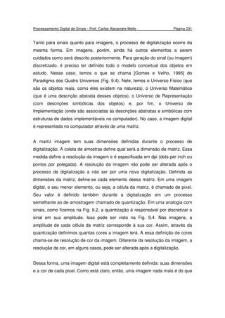 Processamento Digital de Sinais - Prof. Carlos Alexandre Mello Página 231
Tanto para sinais quanto para imagens, o processo de digitalização ocorre da
mesma forma. Em imagens, porém, ainda há outros elementos a serem
cuidados como será descrito posteriormente. Para geração do sinal (ou imagem)
discretizado, é preciso ter definido todo o modelo conceitual dos objetos em
estudo. Nesse caso, temos o que se chama [Gomes e Velho, 1995] do
Paradigma dos Quatro Universos (Fig. 9.4). Nele, temos o Universo Físico (que
são os objetos reais, como eles existem na natureza), o Universo Matemático
(que é uma descrição abstrata desses objetos), o Universo de Representação
(com descrições simbólicas dos objetos) e, por fim, o Universo de
Implementação (onde são associadas às descrições abstratas e simbólicas com
estruturas de dados implementáveis no computador). No caso, a imagem digital
é representada no computador através de uma matriz.
A matriz imagem tem suas dimensões definidas durante o processo de
digitalização. A coleta de amostras define qual será a dimensão da matriz. Essa
medida define a resolução da imagem e é especificada em dpi (dots per inch ou
pontos por polegada). A resolução da imagem não pode ser alterada após o
processo de digitalização a não ser por uma nova digitalização. Definida as
dimensões da matriz, define-se cada elemento dessa matriz. Em uma imagem
digital, o seu menor elemento, ou seja, a célula da matriz, é chamado de pixel.
Seu valor é definido também durante a digitalização em um processo
semelhante ao de amostragem chamado de quantização. Em uma analogia com
sinais, como fizemos na Fig. 9.2, a quantização é responsável por discretizar o
sinal em sua amplitude. Isso pode ser visto na Fig. 9.4. Nas imagens, a
amplitude de cada célula da matriz corresponde à sua cor. Assim, através da
quantização definimos quantas cores a imagem terá. A essa definição de cores
chama-se de resolução de cor da imagem. Diferente da resolução da imagem, a
resolução de cor, em alguns casos, pode ser alterada após a digitalização.
Dessa forma, uma imagem digital está completamente definida: suas dimensões
e a cor de cada pixel. Como está claro, então, uma imagem nada mais é do que
 