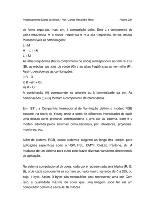 Processamento Digital de Sinais - Prof. Carlos Alexandre Mello Página 234
de forma separada, mas, sim, à composição delas. Seja L a componente de
baixa freqüência, M a média freqüência e H a alta freqüência, temos células
fotossensíveis às combinações:
L - M
H – (L + M)
L + M
As altas freqüências (baixo comprimento de onda) correspondem ao tom de azul
(B), as médias aos tons de verde (G) e as altas freqüências ao vermelho (R).
Assim, percebemos as combinações:
i) R – G
ii) B – (R + G)
iii) R + G
A combinação (iii) corresponde ao amarelo ou à luminosidade da cor. As
combinações (i) e (ii) formam a componente de crominância.
Em 1931, a Companhia Internacional de Iluminação definiu o modelo RGB
baseado na teoria de Young, onde a soma de diferentes intensidades de cada
uma dessas cores primárias corresponderia a uma cor do sistema. Esse é o
modelo adotado pelos sistemas computacionais, por televisores, projetores,
monitores, etc.
Além do sistema RGB, outros sistemas surgiram ao longo dos tempos para
aplicações específicas como o HSV, HSL, CMYK, CieLab, Pantone, etc. A
mudança de um sistema para outro pode trazer diversas vantagens dependendo
da aplicação.
No sistema computacional de cores, cada cor é representada pela tríplice (R, G,
B), onde cada componente de cor tem seu valor inteiro variando de 0 a 255, ou
seja, 1 byte. Assim, 3 bytes são necessários para representar uma cor. Com
isso, a quantidade máxima de cores que uma imagem pode ter em um
computador comum é cerca de 16 milhões.
 