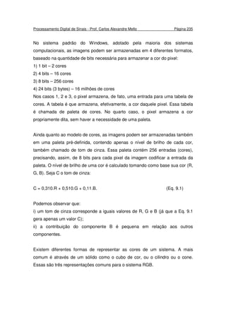 Processamento Digital de Sinais - Prof. Carlos Alexandre Mello Página 235
No sistema padrão do Windows, adotado pela maioria dos sistemas
computacionais, as imagens podem ser armazenadas em 4 diferentes formatos,
baseado na quantidade de bits necessária para armazenar a cor do pixel:
1) 1 bit – 2 cores
2) 4 bits – 16 cores
3) 8 bits – 256 cores
4) 24 bits (3 bytes) – 16 milhões de cores
Nos casos 1, 2 e 3, o pixel armazena, de fato, uma entrada para uma tabela de
cores. A tabela é que armazena, efetivamente, a cor daquele pixel. Essa tabela
é chamada de paleta de cores. No quarto caso, o pixel armazena a cor
propriamente dita, sem haver a necessidade de uma paleta.
Ainda quanto ao modelo de cores, as imagens podem ser armazenadas também
em uma paleta pré-definida, contendo apenas o nível de brilho de cada cor,
também chamado de tom de cinza. Essa paleta contém 256 entradas (cores),
precisando, assim, de 8 bits para cada pixel da imagem codificar a entrada da
paleta. O nível de brilho de uma cor é calculado tomando como base sua cor (R,
G, B). Seja C o tom de cinza:
C = 0,310.R + 0,510.G + 0,11.B. (Eq. 9.1)
Podemos observar que:
i) um tom de cinza corresponde a iguais valores de R, G e B (já que a Eq. 9.1
gera apenas um valor C);
ii) a contribuição do componente B é pequena em relação aos outros
componentes.
Existem diferentes formas de representar as cores de um sistema. A mais
comum é através de um sólido como o cubo de cor, ou o cilindro ou o cone.
Essas são três representações comuns para o sistema RGB.
 