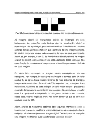 Processamento Digital de Sinais - Prof. Carlos Alexandre Mello Página 237
Fig. 9.7. Imagens completamente opostas, mas que têm o mesmo histograma.
As imagens podem ser manipuladas através de mudanças em seus
histogramas. As operações mais básicas são de equalização, stretch e
especificação. Na equalização, procura-se distribuir as cores de forma uniforme
ao longo do histograma; isso faz com que o contraste de uma imagem aumente.
No stretch, procura-se ocupar todo o espectro de cores de cada componente.
Assim, se, por exemplo, o tom 20 do vermelho não estiver presente na imagem
original, ele deverá estar na imagem final após a aplicação dessa operação. Já a
especificação faz com que uma imagem passe a ter o histograma como definido
em outra imagem.
Por outro lado, mudanças na imagem trazem conseqüências em seu
histograma. Por exemplo, se cada pixel da imagem é somado com um valor
positivo X, as cores dessa imagem tornar-se-ão mais próximas do branco; a
imagem estará mais clara. Se o valor de X for negativo, claro, a imagem ficará
mais escura. O produto de cada pixel por um valor maior do que 1 provocará a
expansão do histograma, aumentando seu contraste. Já o produto por um valor
entre 0 e 1 provocará a compressão do histograma, diminuindo seu contraste.
Nesse caso, valores negativos, claro, não fazem sentido já que as cores são
positivas entre 0 e 255.
Assim, através do histograma podemos obter algumas informações sobre a
imagem que o gerou ou modificar a imagem já atingindo, de uma primeira forma,
o objetivo inicial de manipular uma imagem digital. Outras formas de manipular
uma imagem, modificando suas características são vistas a seguir.
 