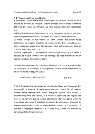 Processamento Digital de Sinais - Prof. Carlos Alexandre Mello Página 238
9.4 Filtragem de Imagens Digitais
A forma mais comum de manipular uma imagem (mudar suas características) é
através do processo de filtragem. Existem diversos tipos de filtros e maneiras
diferentes de realizar uma filtragem. Os filtros digitais podem ser classificados
em:
1) Filtros Estatísticos ou Determinísticos: onde os estatísticos são os que usam
alguma propriedade estatística da imagem. Exs: filtro da moda, da mediana.
2) Filtros lineares ou não-lineares: os filtros lineares não geram novas
freqüências na imagem, enquanto os lineares geram. Exs: Lineares: passa-
baixa, passa-alta, passa-faixa; Não-Lineares: filtros polinomiais com base de
polinômios de ordem maior que 2.
3) Filtros Topológicos ou de Amplitude: filtros topológicos são os que afetam a
estrutura da imagem (como os filtros de warping) e os filtros de amplitude atuam
apenas no espaço de cores da imagem.
Uma das formas de executar o processo de filtragem de uma imagem é através
da convolução. A convolução é uma operação comum em processamento de
sinais, resultante do seguinte cálculo:
∫
∞
∞−
−= τττ dthfthtf )().()(*)( (Eq. 9.2)
A Eq. 9.2 representa a convolução de uma função f(t) por uma função g(t). Em
termos gráficos, a convolução pode ser representada como na Fig. 9.8 (onde as
funções estão representadas como retângulos apenas para facilitar o
entendimento). Uma das funções, h, é rebatida e desloca-se pelo espaço das
funções. No momento que ela começa a ter alguma interseção com a função f a
área dessa interseção é calculada (resultado da integração). Enquanto as
funções tiverem área comum ao longo do deslocamento de h, o resultado é
avaliado. A integração é feita de -∞ a +∞, mas, claro, a área só é diferente de
zero enquanto há área em comum.
 