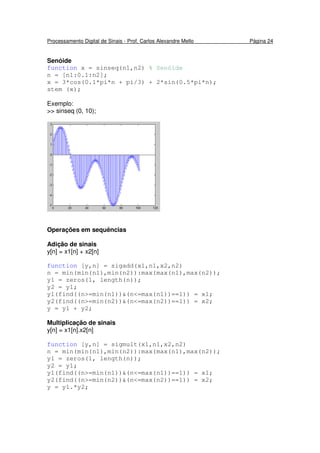 Processamento Digital de Sinais - Prof. Carlos Alexandre Mello Página 24
Senóide
function x = sinseq(n1,n2) % Senóide
n = [n1:0.1:n2];
x = 3*cos(0.1*pi*n + pi/3) + 2*sin(0.5*pi*n);
stem (x);
Exemplo:
>> sinseq (0, 10);
Operações em sequências
Adição de sinais
y[n] = x1[n] + x2[n]
function [y,n] = sigadd(x1,n1,x2,n2)
n = min(min(n1),min(n2)):max(max(n1),max(n2));
y1 = zeros(1, length(n));
y2 = y1;
y1(find((n>=min(n1))&(n<=max(n1))==1)) = x1;
y2(find((n>=min(n2))&(n<=max(n2))==1)) = x2;
y = y1 + y2;
Multiplicação de sinais
y[n] = x1[n].x2[n]
function [y,n] = sigmult(x1,n1,x2,n2)
n = min(min(n1),min(n2)):max(max(n1),max(n2));
y1 = zeros(1, length(n));
y2 = y1;
y1(find((n>=min(n1))&(n<=max(n1))==1)) = x1;
y2(find((n>=min(n2))&(n<=max(n2))==1)) = x2;
y = y1.*y2;
 