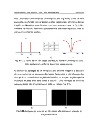 Processamento Digital de Sinais - Prof. Carlos Alexandre Mello Página 244
filtro Laplaciano é um exemplo de um filtro passa-alta (Fig 9.14b). Como um filtro
passa-alta, sua função é deixar passar as altas freqüências e eliminar as baixas
freqüências. Na prática, esse filtro tem um comportamento como o da Fig. 9.14c,
onde ele, na verdade, não elimina completamente as baixas freqüências, mas as
atenua, intensificando as altas.
a) b) c)
Fig. 9.14. a) Forma de um filtro passa-alta ideal, b) matriz de um filtro passa-alta
(filtro Laplaciano) e c) forma de um filtro passa-alta real.
O resultado da aplicação de um filtro passa-alta em uma imagem é o destaque
de seus contornos. A atenuação das baixas freqüências e intensificação das
altas provoca um realce nas regiões de fronteiras da imagem (regiões que há
mudanças bruscas entre tons claros e escuros). Uma ilustração do efeito da
aplicação desse filtro em uma imagem pode ser visto na Fig. 9.15.
a) b)
Fig. 9.15. Ilustração do efeito de um filtro passa-alta: a) imagem original e b)
imagem resultante.
 