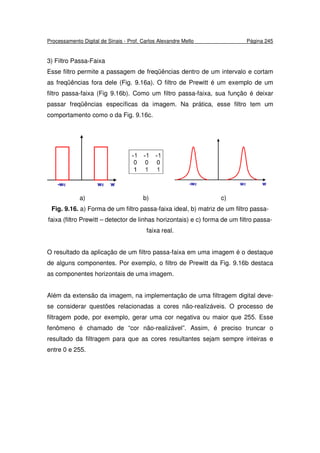 Processamento Digital de Sinais - Prof. Carlos Alexandre Mello Página 245
3) Filtro Passa-Faixa
Esse filtro permite a passagem de freqüências dentro de um intervalo e cortam
as freqüências fora dele (Fig. 9.16a). O filtro de Prewitt é um exemplo de um
filtro passa-faixa (Fig 9.16b). Como um filtro passa-faixa, sua função é deixar
passar freqüências específicas da imagem. Na prática, esse filtro tem um
comportamento como o da Fig. 9.16c.
a) b) c)
Fig. 9.16. a) Forma de um filtro passa-faixa ideal, b) matriz de um filtro passa-
faixa (filtro Prewitt – detector de linhas horizontais) e c) forma de um filtro passa-
faixa real.
O resultado da aplicação de um filtro passa-faixa em uma imagem é o destaque
de alguns componentes. Por exemplo, o filtro de Prewitt da Fig. 9.16b destaca
as componentes horizontais de uma imagem.
Além da extensão da imagem, na implementação de uma filtragem digital deve-
se considerar questões relacionadas a cores não-realizáveis. O processo de
filtragem pode, por exemplo, gerar uma cor negativa ou maior que 255. Esse
fenômeno é chamado de “cor não-realizável”. Assim, é preciso truncar o
resultado da filtragem para que as cores resultantes sejam sempre inteiras e
entre 0 e 255.
 