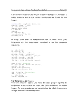 Processamento Digital de Sinais - Prof. Carlos Alexandre Mello Página 246
É possível também aplicar uma filtragem no domínio da frequência. Considere a
função abaixo no MatLab que calcula a transformada de Fourier de uma
imagem.
function [F] = img_fourier (nome, ext)
nome_in = [nome '.' ext];
im = imread(nome_in);
figure, imshow (im);
F = fft2(im);
figure;
F2 = fftshift(F);
imshow(log(abs(F2)), []);
colormap (jet);
O código acima pode ser complementado com as linhas abaixo para
implementar um filtro passa-baixas (gaussiano) e um filtro passa-alta
(laplaciano).
nx = size(F, 2);
ny = size(F, 1);
cxrange = [0:nx/2, -nx/2+1:-1];
cyrange = [0:ny/2, -ny/2+1:-1];
[cx, cy] = meshgrid(cxrange, cyrange);
fxrange = cxrange * 2*pi/nx;
fyrange = cyrange * 2*pi/ny;
[fx, fy] = meshgrid(fxrange, fyrange);
sigma = 0.3; % Gaussiana
ms = exp(-(fx.^2 + fy.^2)/(2*sigma^2));
smoothF = F.* ms;
smooth = ifft2(smoothF);
figure, imshow(smooth, []);
ftd = F.*fx.*i; % Diferenciacao
ftd(:, nx/2+1) = 0;
d = ifft2(ftd);
figure, imshow(d, []);
9.5 Compressão de Imagens
Como uma imagem é apenas uma matriz de dados, qualquer algoritmo de
compressão de dados pode ser usado para gerar compressão no arquivo
imagem. No entanto, podemos usar características da própria imagem para
alcançar mais altas taxas de compressão.
 