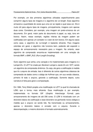 Processamento Digital de Sinais - Prof. Carlos Alexandre Mello Página 247
Por exemplo, um dos primeiros algoritmos utilizados especificamente para
comprimir alguns tipos de imagens é o algoritmo de run-length. Esse algoritmo
armazena a quantidade de vezes que uma cor se repete e qual essa cor. Ele é
muito útil para alguns tipos de imagens, principalmente, imagens com apenas
duas cores. Considere, por exemplo, uma imagem em preto-e-branco de um
documento. Em geral, maior parte do documento é papel, ou seja, tons em
branco. Assim, nesse exemplo, regiões inteiras da imagem podem ser
codificadas com apenas um contador e o valor do tom branco. Em alguns casos
como esse, o algoritmo de run-length é bastante eficiente. Para imagens
coloridas em geral, o algoritmo não funciona bem, podendo até expandir o
espaço de armazenamento necessário para a imagem. No entanto, esse
algoritmo de compressão encontra-se implementado em uma variação do
formato BMP, o BMP_RLE (Run-Length Encoding).
Outro algoritmo que sofreu uma variação e foi implementado para imagens é o
Lempel-Ziv. O LZ77 foi criado por Abraham Lempel e Jacob Ziv em 1977, sendo
um algoritmo de compressão dinâmico. Ou seja, ele gera a codificação à medida
que lê o arquivo de entrada. Isso é diferente de outros algoritmos clássicos de
compressão de dados como o código de Huffman que, em sua versão clássica,
primeiro lê todo o arquivo, gerando a codificação. Somente depois, outra
varredura é feita para gerar a compactação.
Em 1984, Terry Welch propôs uma modificação no LZ77 (a qual foi chamada de
LZW) que o tornou mais eficiente. Essa modificação é, por exemplo,
implementada no formato GIF (Graphic Interchange Format) para
armazenamento de imagens de até 256 cores. O LZW é inicializado com um
dicionário básico de codificação e esse dicionário vai ganhando novos códigos à
medida que o arquivo vai sendo lido. Na transmissão ou armazenamento,
apenas o dicionário básico é enviado com o arquivo. Durante a
descompactação, o mesmo dicionário é formado automaticamente.
 