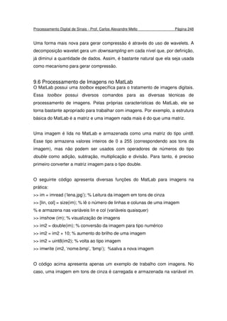 Processamento Digital de Sinais - Prof. Carlos Alexandre Mello Página 248
Uma forma mais nova para gerar compressão é através do uso de wavelets. A
decomposição wavelet gera um downsampling em cada nível que, por definição,
já diminui a quantidade de dados. Assim, é bastante natural que ela seja usada
como mecanismo para gerar compressão.
9.6 Processamento de Imagens no MatLab
O MatLab possui uma toolbox específica para o tratamento de imagens digitais.
Essa toolbox possui diversos comandos para as diversas técnicas de
processamento de imagens. Pelas próprias características do MatLab, ele se
torna bastante apropriado para trabalhar com imagens. Por exemplo, a estrutura
básica do MatLab é a matriz e uma imagem nada mais é do que uma matriz.
Uma imagem é lida no MatLab e armazenada como uma matriz do tipo uint8.
Esse tipo armazena valores inteiros de 0 a 255 (correspondendo aos tons da
imagem), mas não podem ser usados com operadores de números do tipo
double como adição, subtração, multiplicação e divisão. Para tanto, é preciso
primeiro converter a matriz imagem para o tipo double.
O seguinte código apresenta diversas funções do MatLab para imagens na
prática:
>> im = imread (‘lena.jpg’); % Leitura da imagem em tons de cinza
>> [lin, col] = size(im); % lê o número de linhas e colunas de uma imagem
% e armazena nas variáveis lin e col (variáveis quaisquer)
>> imshow (im); % visualização de imagens
>> im2 = double(im); % conversão da imagem para tipo numérico
>> im2 = im2 + 10; % aumento do brilho de uma imagem
>> im2 = uint8(im2); % volta ao tipo imagem
>> imwrite (im2, ‘nome.bmp’, ‘bmp’); %salva a nova imagem
O código acima apresenta apenas um exemplo de trabalho com imagens. No
caso, uma imagem em tons de cinza é carregada e armazenada na variável im.
 