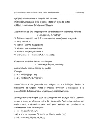 Processamento Digital de Sinais - Prof. Carlos Alexandre Mello Página 250
rgb2grey: conversão de 24 bits para tons de cinza
im2bw: conversão para preto-e-branco (dado um ponto de corte)
rgb2ind: conversão de 24 bits para 256 cores
As dimensões de uma imagem podem ser alteradas com o comando imresize:
B = imresize(A, M, ‘method’)
% Retorna uma matriz que é M vezes maior (ou menor) que a imagem A
% onde ‘method’ =
% nearest = vizinho mais próximo
% bilinear = interpolação bilinear
% bicubic = interpolação bicúbica
% Exemplo: >> B = imresize (A, 0.5, ‘nearest’);
O comando imrotate rotaciona uma imagem:
B = imrotate(A, Ângulo, ‘method’);
onde method = nearest, bilinear ou bicubic.
Exemplo:
>> A = imread (‘eight’, ‘tif’);
>> B = imrotate (A, 45, ‘nearest’);
imhist calcula o histograma de uma imagem: >> h = imhist(im). Quanto a
histograma, as funções histeq e imadjust provocam a equalização e a
especificação do histograma de uma imagem, respectivamente.
A filtragem de uma imagem pode ser conseguida com a função filter2. Observa-
se que a função devolve uma matriz de valores reais. Assim, eles precisam ser
arredondados e convertidos para uint8 para poderem ser visualizados e
armazenados como uma imagem:
>> im = imread(‘lena.bmp’);
>> h = fspecial (‘average’, 5); % cria um filtro da média (box)
>> im2 = uint8(round(filter2(h, im)));
 