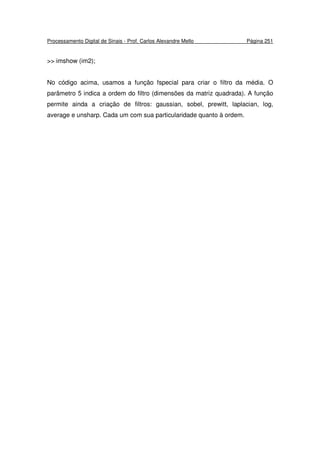 Processamento Digital de Sinais - Prof. Carlos Alexandre Mello Página 251
>> imshow (im2);
No código acima, usamos a função fspecial para criar o filtro da média. O
parâmetro 5 indica a ordem do filtro (dimensões da matriz quadrada). A função
permite ainda a criação de filtros: gaussian, sobel, prewitt, laplacian, log,
average e unsharp. Cada um com sua particularidade quanto à ordem.
 