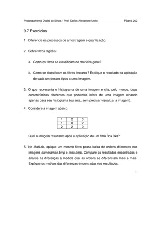 Processamento Digital de Sinais - Prof. Carlos Alexandre Mello Página 252
9.7 Exercícios
1. Diferencie os processos de amostragem e quantização.
2. Sobre filtros digitais:
a. Como os filtros se classificam de maneira geral?
b. Como se classificam os filtros lineares? Explique o resultado da aplicação
de cada um desses tipos a uma imagem.
3. O que representa o histograma de uma imagem e cite, pelo menos, duas
características diferentes que podemos inferir de uma imagem olhando
apenas para seu histograma (ou seja, sem precisar visualizar a imagem).
4. Considere a imagem abaixo:
1 2 3
1 0 2
2 2 0
Qual a imagem resultante após a aplicação de um filtro Box 3x3?
5. No MatLab, aplique um mesmo filtro passa-baixa de ordens diferentes nas
imagens cameraman.bmp e lena.bmp. Compare os resultados encontrados e
analise as diferenças à medida que as ordens se diferenciam mais e mais.
Explique os motivos das diferenças encontradas nos resultados.

 