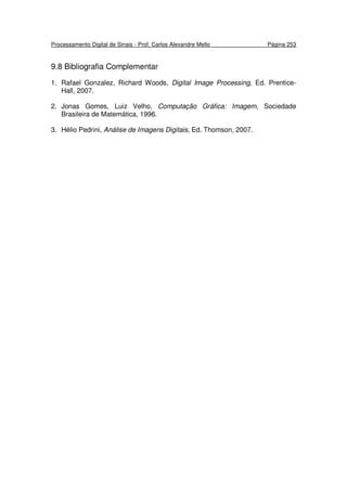 Processamento Digital de Sinais - Prof. Carlos Alexandre Mello Página 253
9.8 Bibliografia Complementar
1. Rafael Gonzalez, Richard Woods, Digital Image Processing, Ed. Prentice-
Hall, 2007.
2. Jonas Gomes, Luiz Velho, Computação Gráfica: Imagem, Sociedade
Brasileira de Matemática, 1996.
3. Hélio Pedrini, Análise de Imagens Digitais, Ed. Thomson, 2007.
 