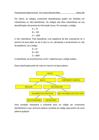 Processamento Digital de Sinais - Prof. Carlos Alexandre Mello Página 256
Por último, os códigos unicamente decodificáveis podem ser divididos em
instantâneos ou não-instantâneos. Os códigos são ditos instantâneos se sua
decodificação não precisa de informação futura. Por exemplo, o código:
A = 10
B = 100
C = 1000
é não instantâneo. Para decodificar uma seqüência de bits, precisamos ler o
próximo bit para saber se ele é zero ou um, denotando o encerramento ou não
da seqüência. Já o código:
A = 01
B = 001
C = 0001
é instantâneo; ao encontrarmos um bit 1 sabemos que o código acabou.
Essa classificação pode ser vista em resumo na figura abaixo:
Uma condição necessária e suficiente para um código ser unicamente
decodificável é que nenhuma palavra completa do código seja prefixo de outra
palavra qualquer.
 