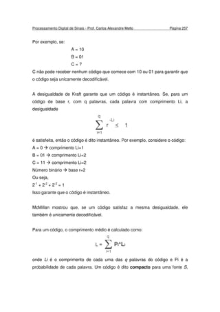 Processamento Digital de Sinais - Prof. Carlos Alexandre Mello Página 257
Por exemplo, se:
A = 10
B = 01
C = ?
C não pode receber nenhum código que comece com 10 ou 01 para garantir que
o código seja unicamente decodificável.
A desigualdade de Kraft garante que um código é instantâneo. Se, para um
código de base r, com q palavras, cada palavra com comprimento Li, a
desigualdade
é satisfeita, então o código é dito instantâneo. Por exemplo, considere o código:
A = 0 comprimento Li=1
B = 01 comprimento Li=2
C = 11 comprimento Li=2
Número binário base r=2
Ou seja,
2-1
+ 2-2
+ 2-2
= 1
Isso garante que o código é instantâneo.
McMillan mostrou que, se um código satisfaz a mesma desigualdade, ele
também é unicamente decodificável.
Para um código, o comprimento médio é calculado como:
onde Li é o comprimento de cada uma das q palavras do código e Pi é a
probabilidade de cada palavra. Um código é dito compacto para uma fonte S,
 