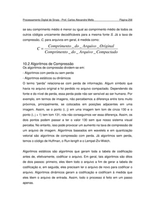 Processamento Digital de Sinais - Prof. Carlos Alexandre Mello Página 258
se seu comprimento médio é menor ou igual ao comprimento médio de todos os
outros códigos unicamente decodificáveis para a mesma fonte S. Já a taxa de
compressão, C, para arquivos em geral, é medida como:
CompactadoArquivodooCompriment
OriginalArquivodooCompriment
C
___
___
=
10.2 Algoritmos de Compressão
Os algoritmos de compressão dividem-se em:
- Algoritmos com perda ou sem perda
- Algoritmos estáticos ou dinâmicos
O termo “perda” relaciona-se com perda de informação. Algum símbolo que
havia no arquivo original e foi perdido no arquivo compactado. Dependendo da
fonte e do nível de perda, essa perda pode não ser sensível ao ser humano. Por
exemplo, em termos de imagens, não percebemos a diferença entre tons muito
próximos, principalmente, se colocados em posições adjacentes em uma
imagem. Assim, se o ponto (i, j) em uma imagem tem tom de cinza 130 e o
ponto (i, j + 1) tem tom 131, nós não conseguimos ver essa diferença. Assim, os
dois pontos podem passar a ter o valor 130 sem que nosso sistema visual
perceba. No entanto, isso pode provocar um aumento na taxa de compressão de
um arquivo de imagem. Algoritmos baseados em wavelets e em quantização
vetorial são algoritmos de compressão com perda. Já algoritmos sem perda,
temos o código de Huffman, o Run-length e o Lempel-Ziv-Welch.
Algoritmos estáticos são algoritmos que geram toda a tabela de codificação
antes de, efetivamente, codificar o arquivo. Em geral, tais algoritmos são ditos
de dois passos: primeiro, eles lêem todo o arquivo a fim de gerar a tabela de
codificação e, em seguida, eles precisam ler o arquivo de novo para codificar o
arquivo. Algoritmos dinâmicos geram a codificação e codificam à medida que
eles lêem o arquivo de entrada. Assim, todo o processo é feito em um passo
apenas.
 