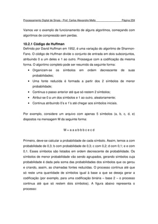 Processamento Digital de Sinais - Prof. Carlos Alexandre Mello Página 259
Vamos ver o exemplo de funcionamento de alguns algoritmos, começando com
algoritmos de compressão sem perdas.
10.2.1 Código de Huffman
Definido por David Huffman em 1952, é uma variação do algoritmo de Shannon-
Fano. O código de Huffman divide o conjunto de entrada em dois subconjuntos,
atribuindo 0 a um deles e 1 ao outro. Prossegue com a codificação da mesma
forma. O algoritmo completo pode ser resumido da seguinte forma:
• Organizam-se os símbolos em ordem decrescente de suas
probabilidades;
• Uma fonte reduzida é formada a partir dos 2 símbolos de menor
probabilidade;
• Continua o passo anterior até que só restem 2 símbolos;
• Atribui-se 0 a um dos símbolos e 1 ao outro, aleatoriamente;
• Continua atribuindo 0’s e 1’s até chegar aos símbolos iniciais.
Por exemplo, considere um arquivo com apenas 5 símbolos (a, b, c, d, e)
dispostos na mensagem M da seguinte forma:
M = a a a b b b c e c d
Primeiro, deve-se calcular a probabilidade de cada símbolo. Assim, temos a com
probabilidade de 0,3; b com probabilidade de 0,3; c com 0,2; d com 0,1; e e com
0,1. Esses símbolos são listados em ordem decrescente de probabilidade. Os
símbolos de menor probabilidade vão sendo agrupados, gerando símbolos cuja
probabilidade é dada pela soma das probabilidades dos símbolos que os gerou
e criando, assim, as chamadas fontes reduzidas. O processo continua até que
só reste uma quantidade de símbolos igual à base a que se deseja gerar a
codificação (por exemplo, para uma codificação binária – base 2 – o processo
continua até que só restem dois símbolos). A figura abaixo representa o
processo:
 