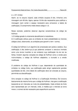 Processamento Digital de Sinais - Prof. Carlos Alexandre Mello Página 261
e ↔ 011 (3 bits)
Assim, se no arquivo original, cada símbolo ocupava 8 bits, tínhamos uma
mensagem com 80 bits. Agora, apenas 16 bits são necessários para codificar a
mensagem (sem contar o espaço necessário para armazenar a tabela de
codificação). O comprimento médio desse código é 1,6.
Nesse exemplo, podemos observar algumas características do código de
Huffman:
1) O código gerado é unicamente decodificável e instantâneo.
2) A codificação atribuiu para os símbolos de maior probabilidade os menores
códigos (claro, observando, as condições para garantir o item 1 acima).
O código de Huffman é um algoritmo de compressão sem perda e estático. Sua
codificação é dita bottom-up já que podemos comparar a estrutura montada
como uma árvore invertida (a raiz embaixo) cuja codificação iria da raiz às
folhas. Existem algumas variações do código de Huffman como a versão para
multi-símbolos, o código de Huffman adaptativo, o truncado e a versão
modificada.
O problema do código de Huffman é que, dependendo da quantidade de
símbolos no código fonte, sua codificação pode atingir rapidamente grandes
quantidades de bits. Uma tabela de codificação deve ser anexada ao arquivo,
permitindo sua decodificação.
Uma variação no código de Huffman é a Codificação Aritmética. Ela funciona
basicamente da mesma forma que o código de Huffman, mas gera a codificação
baseando-se em intervalos ao invés de probabilidades. Cada símbolo da fonte
será representado por um intervalo, onde, à medida que o intervalo se torna
menor, o número de bits necessário para especificá-lo aumenta.
 