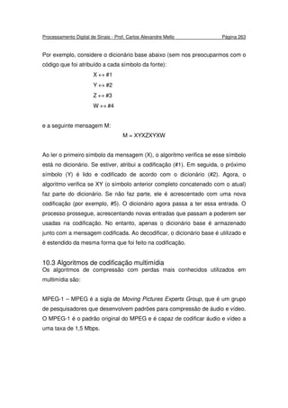 Processamento Digital de Sinais - Prof. Carlos Alexandre Mello Página 263
Por exemplo, considere o dicionário base abaixo (sem nos preocuparmos com o
código que foi atribuído a cada símbolo da fonte):
X ↔ #1
Y ↔ #2
Z ↔ #3
W ↔ #4
e a seguinte mensagem M:
M = XYXZXYXW
Ao ler o primeiro símbolo da mensagem (X), o algoritmo verifica se esse símbolo
está no dicionário. Se estiver, atribui a codificação (#1). Em seguida, o próximo
símbolo (Y) é lido e codificado de acordo com o dicionário (#2). Agora, o
algoritmo verifica se XY (o símbolo anterior completo concatenado com o atual)
faz parte do dicionário. Se não faz parte, ele é acrescentado com uma nova
codificação (por exemplo, #5). O dicionário agora passa a ter essa entrada. O
processo prossegue, acrescentando novas entradas que passam a poderem ser
usadas na codificação. No entanto, apenas o dicionário base é armazenado
junto com a mensagem codificada. Ao decodificar, o dicionário base é utilizado e
é estendido da mesma forma que foi feito na codificação.
10.3 Algoritmos de codificação multimídia
Os algoritmos de compressão com perdas mais conhecidos utilizados em
multimídia são:
MPEG-1 – MPEG é a sigla de Moving Pictures Experts Group, que é um grupo
de pesquisadores que desenvolvem padrões para compressão de áudio e vídeo.
O MPEG-1 é o padrão original do MPEG e é capaz de codificar áudio e vídeo a
uma taxa de 1,5 Mbps.
 