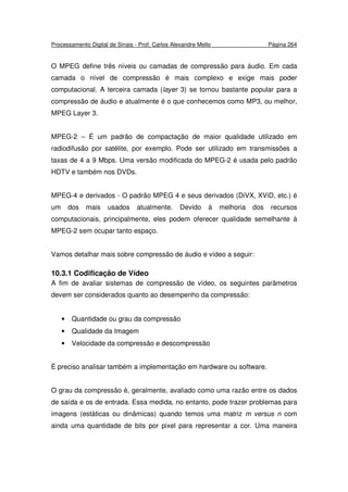 Processamento Digital de Sinais - Prof. Carlos Alexandre Mello Página 264
O MPEG define três níveis ou camadas de compressão para áudio. Em cada
camada o nível de compressão é mais complexo e exige mais poder
computacional. A terceira camada (layer 3) se tornou bastante popular para a
compressão de áudio e atualmente é o que conhecemos como MP3, ou melhor,
MPEG Layer 3.
MPEG-2 – É um padrão de compactação de maior qualidade utilizado em
radiodifusão por satélite, por exemplo. Pode ser utilizado em transmissões a
taxas de 4 a 9 Mbps. Uma versão modificada do MPEG-2 é usada pelo padrão
HDTV e também nos DVDs.
MPEG-4 e derivados - O padrão MPEG 4 e seus derivados (DiVX, XViD, etc.) é
um dos mais usados atualmente. Devido à melhoria dos recursos
computacionais, principalmente, eles podem oferecer qualidade semelhante à
MPEG-2 sem ocupar tanto espaço.
Vamos detalhar mais sobre compressão de áudio e vídeo a seguir:
10.3.1 Codificação de Vídeo
A fim de avaliar sistemas de compressão de vídeo, os seguintes parâmetros
devem ser considerados quanto ao desempenho da compressão:
• Quantidade ou grau da compressão
• Qualidade da Imagem
• Velocidade da compressão e descompressão
É preciso analisar também a implementação em hardware ou software.
O grau da compressão é, geralmente, avaliado como uma razão entre os dados
de saída e os de entrada. Essa medida, no entanto, pode trazer problemas para
imagens (estáticas ou dinâmicas) quando temos uma matriz m versus n com
ainda uma quantidade de bits por pixel para representar a cor. Uma maneira
 