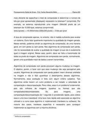 Processamento Digital de Sinais - Prof. Carlos Alexandre Mello Página 265
mais eficiente de especificar o total de compressão é determinar o número de
bits por pixel apresentado (displayed) necessário no bitstream2
comprimido. Por
exemplo, se estamos reproduzindo uma imagem 256x240 pixels de um
bitstream de 15.000-byte, estamos comprimindo:
(bits)/(pixels) = (15.000x8 bits)/(256x240 pixels) = 2 bits por pixel
A taxa de compressão apenas, no entanto, não é medida suficiente para avaliar
um sistema. Outro fator igualmente importante é a qualidade da imagem gerada.
Nesse sentido, podemos dividir os algoritmos de compressão, de uma maneira
geral, em com perda ou sem perda. Nos algoritmos de compressão sem perda,
não há necessidade de avaliar a qualidade da imagem já que ela é exatamente
igual à imagem original. Nesse caso, porém, deve ser feita a transmissão de
todos os pixels da imagem. Algoritmos de compressão sem perda, normalmente,
geram uma quantidade maior de dados a serem transmitidos.
Algoritmos de compressão com perda provocam alguma mudança na imagem.
O objetivo, porém, é fazer com que essa mudança não seja perceptível pelo
usuário. Algoritmos de compressão com perda podem inserir diversos artefatos
na imagem e não é fácil quantificar o desempenho desses algoritmos.
Normalmente, essa avaliação é feita com algum critério subjetivo. Tais
algoritmos ainda trazem um outro problema a ser tratado: a velocidade de
compactação e descompactação. Para vídeo, esse é um problema fundamental,
pois são milhares de imagens (quadros ou frames) que são
compactados/descompactados. Se, para imagens, uma
compactação/descompactação de 1 segundo é considerada rápida, para vídeos
essa é uma taxa inaceitável. Uma taxa mais rápida está associada ao algoritmo
utilizado e a como esse algoritmo é implementado (hardware ou software). Na
maioria dos casos, hardware específico é necessário para conseguir
implementar os algoritmos com a máxima eficiência.
2
Saída do compactador.
 