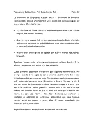 Processamento Digital de Sinais - Prof. Carlos Alexandre Mello Página 266
Os algoritmos de compressão buscam reduzir a quantidade de elementos
redundantes no arquivo. Em imagens de vídeo digital essa redundância pode ser
encontrada de diferentes formas:
• Algumas áreas do frame possuem a mesma cor que se espalha por mais de
um pixel (redundância espacial);
• Quando a cena ou parte dela contém predominantemente objetos orientados
verticalmente existe grande probabilidade que duas linhas adjacentes sejam
as mesmas (redundância espacial);
• Imagens onde alguns pixels se repetem por diversos frames (redundância
temporal).
Algoritmos de compressão podem explorar essas características de redundância
a fim de conseguirem uma melhor taxa de compressão.
Outros elementos podem ser considerados pelo algoritmo de compressão. Por
exemplo, quanto à resolução de cor, o sistema visual humano tem certas
limitações quanto à percepção de cores. Não conseguimos diferenciar cores que
estão muito próximas no espectro. Necessitamos de uma diferença de até 10
tons (em termos de sistema computacional de cores) para perceber duas cores
adjacentes diferentes. Assim, podemos converter duas cores adjacentes que
tenham uma distância menor do que 10 entre elas para que se tornem uma
mesma cor. Com isso, inserimos elementos redundantes que melhoram os
resultados de algoritmos de compressão (observamos que essa mudança
provoca perdas na imagem – mesmo elas não sendo perceptíveis, são
mudanças na imagem original).
As principais técnicas de compressão de vídeo são baseadas em:
 