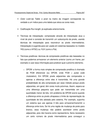 Processamento Digital de Sinais - Prof. Carlos Alexandre Mello Página 267
• Color Look-Up Table: o pixel na matriz da imagem corresponde na
verdade a um índice para uma tabela que aloca as cores reais.
• Codificação Run-length: já explicada anteriormente.
• Técnicas de interpolação: compressão através de interpolação atua a
nível de pixel e consiste de transmitir um subconjunto de pixels, usando
técnicas de interpolação para reconstruir os pixels intermediários.
Interpolação é sugerida para ser usada em sistemas baseados no modelo
YIQ (como o NTSC) ou YUV (como o Pal).
• Técnicas preditivas: técnicas de compressão preditivas são baseadas no
fato que podemos armazenar um elemento anterior (como um frame, por
exemplo) e usar essa informação para predizer qual o próximo elemento.
o DPCM: a forma mais simples de compressão preditiva é chamada
de PCM diferencial (ou DPCM, onde PCM = pulse code
modulation). Em DPCM, pixels adjacentes são comparados e
apenas a diferença entre eles é transmitida. Há uma grande
probabilidade de alta compressão por esse método porque pixels
adjacentes, em geral, têm cores muito próximas. Assim, espera-se
uma diferença pequena que pode ser transmitida em uma
quantidade menor de bits. Um problema de DPCM ocorre quando
a diferença entre os pixels ultrapassa o limite de representação da
quantidade de bits adotada pelo sistema. Por exemplo, suponha
um sistema que use apenas 4 bits para armazenar/transmitir a
diferença entre tons. Se há uma região de mudança de preto para
branco, essa mudança não poderá acontecer entre pixels
adjacentes, pois não haveria como representá-la. Seria necessário
um certo número de pixels intermediários para conseguir a
 