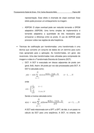 Processamento Digital de Sinais - Prof. Carlos Alexandre Mello Página 268
representação. Esse efeito é chamado de slope overload. Esse
efeito pode provocar um embaçamento na imagem.
o ADPCM: O slope overload pode ser reduzido tornando o DPCM
adaptativo (ADPCM). Uma forma simples de implementá-lo é
tornando adaptativa a quantidade de bits necessária para
armazenar a diferença entre os pixels. O uso de ADPCM pode
provocar ruídos nas regiões de alta freqüência.
• Técnicas de codificação por transformadas: uma transformada é uma
técnica que converte um conjunto de dados de um domínio para outro
mais apropriado para a aplicação. As transformadas, em geral, são
reversíveis. Uma das transformadas mais utilizadas para compressão de
imagem e vídeo é a Transformada Discreta do Cosseno (DCT).
o DCT: A DCT é executada em blocos adjacentes de pixels (em
geral, 8x8). Assim, 64 pixels por vez são processados pela DCT. A
DCT é calculada como:
onde
Sendo a inversa calculada como:
A DCT está relacionada com a DFT; a DFT, de fato, é um passo no
cálculo da DCT para uma seqüência. A DCT, no entanto, tem
 