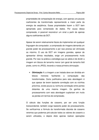 Processamento Digital de Sinais - Prof. Carlos Alexandre Mello Página 269
propriedades de compactação de energia, com apenas uns poucos
coeficientes da transformada representando a maior parte da
energia da seqüência. Essas propriedades fazem a DCT bem
apropriada para compressão de dados. Por causa dessa
compressão, é possível reconstruir um sinal a partir de apenas
alguns coeficientes da DCT.
Apesar de serem relativamente fáceis de implementar em qualquer
linguagem de computador, a compressão de imagens demanda um
grande poder de processamento e por isso precisa ser otimizada
ao máximo. O uso da DCT em imagens grandes, apesar de
apresentar ótimos resultados, exige um processamento muito
grande. Por isso na prática a estratégia que se adota é de dividir a
imagem em blocos de tamanho menor (em geral de tamanho 8x8
pixels, como no JPEG), levando a nossa primeira otimização:
• Otimização 1: a imagem a ser tratada deve ser dividida em
blocos menores facilitando a computação das
transformadas. Outra justificativa para esta abordagem é
que apesar de terem bastante correlação com os vizinhos
próximos, existe pouca ou nenhuma correlação entre pontos
distantes de uma mesma imagem. Os ganhos de
processamento com esta abordagem suplantam em muito
as perdas em termos de compressão.
O cálculo das funções de cosseno, por ser uma função
transcendental, também exige bastante poder de processamento.
Se verificarmos a fórmula da transformada discreta de cosseno
veremos que podemos pré-calcular todos os valores de cosseno a
serem utilizados, e depois disto apenas realizar operações
 