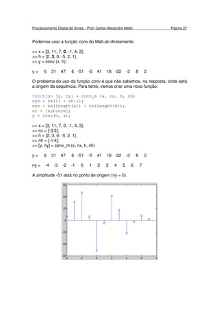 Processamento Digital de Sinais - Prof. Carlos Alexandre Mello Página 27
Podemos usar a função conv do MatLab diretamente:
>> x = [3, 11, 7, 0, -1, 4, 2];
>> h = [2, 3, 0, -5, 2, 1];
>> y = conv (x, h);
y = 6 31 47 6 -51 -5 41 18 -22 -3 8 2
O problema do uso da função conv é que não sabemos, na resposta, onde está
a origem da sequência. Para tanto, vamos criar uma nova função:
function [y, ny] = conv_m (x, nx, h, nh)
nyb = nx(1) + nh(1);
nye = nx(length(x)) + nh(length(h));
ny = [nyb:nye];
y = conv(h, x);
>> x = [3, 11, 7, 0, -1, 4, 2];
>> nx = [-3:3];
>> h = [2, 3, 0, -5, 2, 1];
>> nh = [-1:4];
>> [y, ny] = conv_m (x, nx, h, nh)
y = 6 31 47 6 -51 -5 41 18 -22 -3 8 2
ny = -4 -3 -2 -1 0 1 2 3 4 5 6 7
A amplitude -51 está no ponto de origem (ny = 0).
 