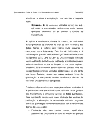 Processamento Digital de Sinais - Prof. Carlos Alexandre Mello Página 270
aritméticas de soma e multiplicação. Isso nos leva a segunda
regra:
• Otimização 2: os cossenos utilizados devem ser pré-
calculados e armazenados, realizando-se assim apenas
operações aritméticas ao se calcular a fórmula da
transformada.
Ao aplicar a transformada discreta de cosseno, os coeficientes
mais significativos se acumulam no início do vetor (ou matriz) dos
dados, ficando o restante com valores muito pequenos e
carregando pouca informação. Este tipo de distribuição já é
suficiente para que uma técnica de redução de redundância (como
os algoritmos LZ77, LZ78 ou LZW) ou uma codificação otimizada
(como codificação de Huffman ou codificação aritmética) produzam
melhores resultados do que na imagem ou nos dados originais.
Entretanto, por trabalharmos sempre com uma precisão finita nas
representações numéricas utilizadas, acabamos por ter uma perda
nos dados. Portanto, mesmo sem aplicar nenhuma forma de
quantização, a compressão usando transformada discreta de
cosseno é uma compressão com perdas.
Entretanto, a forma mais comum e que gera melhores resultados, é
a aplicação de uma operação de quantização nos dados gerados
pela transformada, e armazenar apenas os dados quantizados.
Essa quantização permite uma maior eficiência das técnicas de
codificação e eliminação de redundância utilizadas. Algumas
formas de quantização normalmente utilizadas com a transformada
discreta de cosseno são:
• Eliminação dos componentes menos significativos
(determina-se um patamar de valor ou mesmo de posição
 