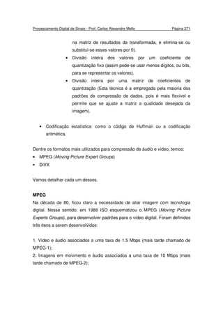 Processamento Digital de Sinais - Prof. Carlos Alexandre Mello Página 271
na matriz de resultados da transformada, e elimina-se ou
substitui-se esses valores por 0).
• Divisão inteira dos valores por um coeficiente de
quantização fixo (assim pode-se usar menos dígitos, ou bits,
para se representar os valores).
• Divisão inteira por uma matriz de coeficientes de
quantização (Esta técnica é a empregada pela maioria dos
padrões de compressão de dados, pois é mais flexível e
permite que se ajuste a matriz a qualidade desejada da
imagem).
• Codificação estatística: como o código de Huffman ou a codificação
aritmética.
Dentre os formatos mais utilizados para compressão de áudio e vídeo, temos:
• MPEG (Moving Picture Expert Groups)
• DiVX
Vamos detalhar cada um desses.
MPEG
Na década de 80, ficou claro a necessidade de aliar imagem com tecnologia
digital. Nesse sentido, em 1988 ISO esquematizou o MPEG (Moving Picture
Experts Groups), para desenvolver padrões para o vídeo digital. Foram definidos
três itens a serem desenvolvidos:
1. Vídeo e áudio associados a uma taxa de 1.5 Mbps (mais tarde chamado de
MPEG-1);
2. Imagens em movimento e áudio associados a uma taxa de 10 Mbps (mais
tarde chamado de MPEG-2);
 