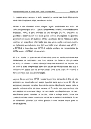 Processamento Digital de Sinais - Prof. Carlos Alexandre Mello Página 272
3. Imagens em movimento e áudio associados a uma taxa de 60 Mbps (mais
tarde reduzido para 40 Mbps e então cancelado).
MPEG 1 era orientado como imagem digital armazenada em Mídia de
armazenagem digital (DSM - Digital Storage Media). MPEG-2 foi orientado como
broadcast. MPEG-3 para televisão de alta-definição (HDTV). Enquanto os
padrões se desenvolviam ficou claro que as técnicas empregadas nos padrões
poderiam ser usados em qualquer bit-rate (quantidade de bits necessários para
codificar um segundo de informação, seja esta vídeo, áudio ou ambos). Assim,
os títulos dos que incluíam a taxa de transmissão foram alterados para MPEG-1
e MPEG-2 e ficou claro que MPEG-2 poderia satisfazer as necessidades do
HDTV, assim, o MPEG-3 foi descartado.
O vídeo, áudio, ou qualquer outra informação para um serviço codificado em
MPEG deve ser multiplexado num único fluxo de bits. Essa é a principal tarefa
do MPEG-2 Systems. Quando o multiplexador está recebendo um fluxo de bits
de vídeo e áudio comprimidos, como eles devem ser multiplexados para que o
decodificador possa obtê-los sincronizados? Uma outra tarefa do sistema é
fornecer meios para essa sincronização.
Apesar de que um fluxo MPEG representa um fluxo constante de bits, os bits
precisam ser organizados em grupos (pacotes) para que erros de bit não se
propaguem além das fronteiras de um único pacote. Geralmente, quanto maior o
pacote, mais suscetível ele é aos erros de bit. Por outro lado, agrupando os bits
em pacotes cria um maior tráfego para acomodar os cabeçalhos dos pacotes.
Geralmente quanto menores os pacotes, maior o tráfego. Assim, existe um
trade-off entre escolher o tamanho do pacote e sua resiliência e eficiência. Pode-
se considerar, portanto, que formar pacotes é uma terceira função para os
MPEG Systems.
 