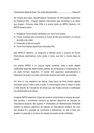 Processamento Digital de Sinais - Prof. Carlos Alexandre Mello Página 273
Na maioria dos casos, decodificadores necessitam de Informações Específicas
do Programa (PSI - Program Specific Information) para decodificar o os dados
que chegam. Fornecer estas PSIs é a quarta tarefa do MPEG Systems. Um
MPEG Systems deve:
1) Multiplexar fluxos de bits individuais num único fluxo de bits.
2) Prover maneiras para sincronizar os fluxos de bits que compõem um serviço
de áudio e/ou vídeo.
3) Empacota os bits em grupos.
4) Provê informações específicas chamadas PSI.
Nos MPEG-2 Systems, um programa é definido como o conjunto de Fluxos
Elementares significativos, como áudio e vídeo, que têm a mesma base de
tempo.
Um arquivo MPEG é um arquivo digital contendo vídeo e áudio digitais
codificados seguindo determinados padrões de compressão e armazenados em
um dado formato específico. O comitê ISO especifica separadamente o
tratamento de áudio e de vídeo, permitindo streams sem áudio, por exemplo.
Um filme é uma seqüência de blocos. Cada bloco do filme contém seções
individuais para o vídeo e para o áudio. A sincronização entre o vídeo e o áudio
é feita através de marcadores de tempo que são fixados durante a codificação
nos identificadores de blocos.
O padrão MPEG especifica 3 tipos de quadros comprimidos no arquivo de saída.
Nos quadros I (Intraframe) somente se aplicam algoritmos de redução de
redundância espacial. Nos quadros P (Predicted) e B (Bidirectionally Predicted)
também se aplicam algoritmos de redução de redundância temporal. No caso
dos quadros B a predição de movimento é bidirecional, ou seja, é feita com
quadros no passado e no futuro em relação ao quadro sendo codificado.
 
