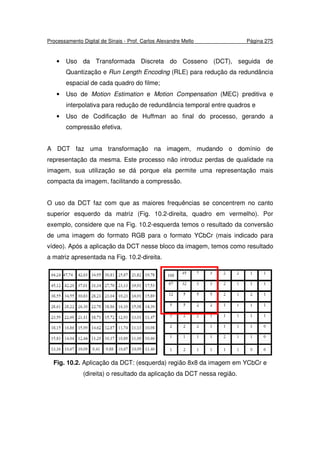 Processamento Digital de Sinais - Prof. Carlos Alexandre Mello Página 275
• Uso da Transformada Discreta do Cosseno (DCT), seguida de
Quantização e Run Length Encoding (RLE) para redução da redundância
espacial de cada quadro do filme;
• Uso de Motion Estimation e Motion Compensation (MEC) preditiva e
interpolativa para redução de redundância temporal entre quadros e
• Uso de Codificação de Huffman ao final do processo, gerando a
compressão efetiva.
A DCT faz uma transformação na imagem, mudando o domínio de
representação da mesma. Este processo não introduz perdas de qualidade na
imagem, sua utilização se dá porque ela permite uma representação mais
compacta da imagem, facilitando a compressão.
O uso da DCT faz com que as maiores frequências se concentrem no canto
superior esquerdo da matriz (Fig. 10.2-direita, quadro em vermelho). Por
exemplo, considere que na Fig. 10.2-esquerda temos o resultado da conversão
de uma imagem do formato RGB para o formato YCbCr (mais indicado para
vídeo). Após a aplicação da DCT nesse bloco da imagem, temos como resultado
a matriz apresentada na Fig. 10.2-direita.
Fig. 10.2. Aplicação da DCT: (esquerda) região 8x8 da imagem em YCbCr e
(direita) o resultado da aplicação da DCT nessa região.
 