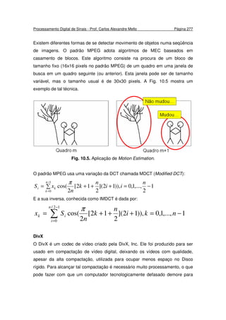 Processamento Digital de Sinais - Prof. Carlos Alexandre Mello Página 277
Existem diferentes formas de se detectar movimento de objetos numa seqüência
de imagens. O padrão MPEG adota algoritmos de MEC baseados em
casamento de blocos. Este algoritmo consiste na procura de um bloco de
tamanho fixo (16x16 pixels no padrão MPEG) de um quadro em uma janela de
busca em um quadro seguinte (ou anterior). Esta janela pode ser de tamanho
variável, mas o tamanho usual é de 30x30 pixels. A Fig. 10.5 mostra um
exemplo de tal técnica.
Fig. 10.5. Aplicação de Motion Estimation.
O padrão MPEG usa uma variação da DCT chamada MDCT (Modified DCT):
∑ −=+++=
−
=
1
0
1
2
,...,1,0)),12](
2
12[
2
cos(
n
k
ki
n
ii
n
k
n
xS
π
E a sua inversa, conhecida como IMDCT é dada por:
1,...,1,0,))12](
2
12[
2
cos(
12/
0
−=+++= ∑
−
=
nki
n
k
n
Sx
n
i
ik
π
DivX
O DivX é um codec de vídeo criado pela DivX, Inc. Ele foi produzido para ser
usado em compactação de vídeo digital, deixando os vídeos com qualidade,
apesar da alta compactação, utilizada para ocupar menos espaço no Disco
rígido. Para alcançar tal compactação é necessário muito processamento, o que
pode fazer com que um computador tecnologicamente defasado demore para
 
