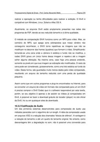 Processamento Digital de Sinais - Prof. Carlos Alexandre Mello Página 278
realizar a operação ou tenha dificuldades para realizar a exibição. O DivX é
compatível com Windows, Linux, Solaris e Mac OS X.
Atualmente, os arquivos DivX estão amplamente presentes nas redes dos
programas de P2P, devido ao seu reduzido tamanho e à ótima qualidade.
O método de compactação DIVX funciona como um MP3 para vídeo. Mas, ao
contrário do MP3, que apaga sons sobrepostos que nosso cérebro não
conseguiria reconhecer, o DIVX torna repetitivas as imagens que não se
modificam no decorrer dos frames (quadros) que formam o vídeo. Simplificando:
tomando-se uma cena onde a câmera é estática e fundo não se modifica, o
codec DIVX grava um único frame dessa imagem e repete-o até a imagem
sofrer alguma alteração. Na mesma cena, caso haja uma pessoa andando,
somente os pixels em que sua imagem se sobrepõe são modificados. O resto da
cena pode ser considerado, grosseiramente, como uma foto estática ao fundo do
vídeo. Desta forma, são guardados muito menos dados pelo vídeo compactado,
resultando um arquivo de tamanho reduzido com uma perda de qualidade
pequena.
Assim como que em outros programas e plug-ins encontrados na Internet, para
se converter um arquivo de vídeo em formato não compactado para um em DivX
é preciso comprar o DivX Codec que é o software responsável por esta tarefa,
porém, se seu objetivo é apenas o de assistir os vídeos já compactados em
DivX, é possível se fazer o download gratuito do tocador (player) no site oficial
da DivX, Inc ou em quaisquer sites de downloads.
10.3.2 Codificação de Áudio
Um dos primeiros sistemas desenvolvidos para compressão de áudio usa
métodos parecidos com o algoritmo de run-length. A idéia da compressão usada
em arquivos VOC é a redução dos chamados “blocos de silêncio”. A vantagem é
a redução do tamanho a até um quarto do tamanho original. No entanto, como
desvantagens têm a degradação no som, não é possível uma conversão para
 