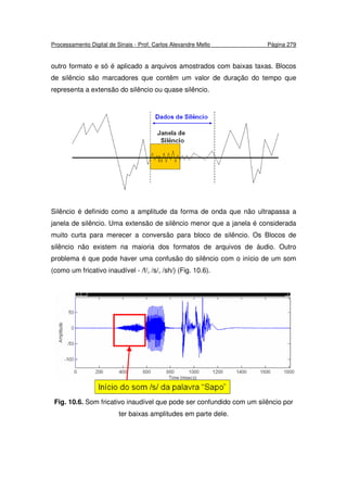 Processamento Digital de Sinais - Prof. Carlos Alexandre Mello Página 279
outro formato e só é aplicado a arquivos amostrados com baixas taxas. Blocos
de silêncio são marcadores que contêm um valor de duração do tempo que
representa a extensão do silêncio ou quase silêncio.
Silêncio é definido como a amplitude da forma de onda que não ultrapassa a
janela de silêncio. Uma extensão de silêncio menor que a janela é considerada
muito curta para merecer a conversão para bloco de silêncio. Os Blocos de
silêncio não existem na maioria dos formatos de arquivos de áudio. Outro
problema é que pode haver uma confusão do silêncio com o início de um som
(como um fricativo inaudível - /f/, /s/, /sh/) (Fig. 10.6).
Fig. 10.6. Som fricativo inaudível que pode ser confundido com um silêncio por
ter baixas amplitudes em parte dele.
 