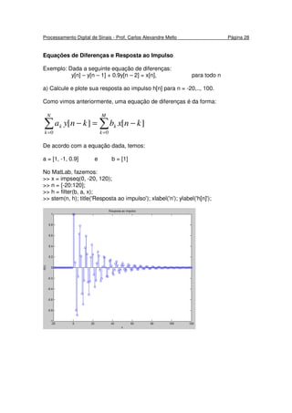 Processamento Digital de Sinais - Prof. Carlos Alexandre Mello Página 28
Equações de Diferenças e Resposta ao Impulso
Exemplo: Dada a seguinte equação de diferenças:
y[n] – y[n – 1] + 0.9y[n – 2] = x[n], para todo n
a) Calcule e plote sua resposta ao impulso h[n] para n = -20,.., 100.
Como vimos anteriormente, uma equação de diferenças é da forma:
∑ ∑= =
−=−
N
k
M
k
kk knxbknya
0 0
][][
De acordo com a equação dada, temos:
a = [1, -1, 0.9] e b = [1]
No MatLab, fazemos:
>> x = impseq(0, -20, 120);
>> n = [-20:120];
>> h = filter(b, a, x);
>> stem(n, h); title('Resposta ao impulso'); xlabel('n'); ylabel('h[n]');
 