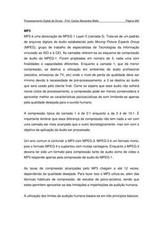 Processamento Digital de Sinais - Prof. Carlos Alexandre Mello Página 280
MP3
MP3 é uma abreviação de MPEG 1 Layer-3 (camada 3). Trata-se de um padrão
de arquivos digitais de áudio estabelecido pelo Moving Picture Experts Group
(MPEG), grupo de trabalho de especialistas de Tecnologias da Informação
vinculado ao ISO e à CEI. As camadas referem-se ao esquema de compressão
de áudio do MPEG-1. Foram projetadas em número de 3, cada uma com
finalidades e capacidades diferentes. Enquanto a camada 1, que dá menor
compressão, se destina a utilização em ambientes de áudio profissional
(estúdios, emissoras de TV, etc) onde o nível de perda de qualidade deve ser
mínimo devido à necessidade de pré-processamento, a 3 se destina ao áudio
que será usado pelo cliente final. Como se espera que esse áudio não sofrerá
novos ciclos de processamento, a compressão pode ser menos conservadora e
aproveitar melhor as características psicoacústicas do som limitando-se apenas
pela qualidade desejada para o ouvido humano.
A compressão típica da camada 1 é de 2:1 enquanto a da 3 é de 10:1. É
importante lembrar que essa diferença da compressão não tem nada a ver com
uma camada ser mais avançado que o outro tecnologicamente, mas sim com o
objetivo da aplicação do áudio ser processado.
Um erro comum é confundir o MP3 com MPEG-3. MPEG-3 é um formato morto,
pois o formato MPEG-4 o suplantou com muitas vantagens. Enquanto o MPEG-3
deveria ter sido um formato para compressão tanto de áudio como de vídeo o
MP3 responde apenas pela compressão de áudio do MPEG-1.
As taxas de compressão alcançadas pelo MP3 chegam a até 12 vezes,
dependendo da qualidade desejada. Para fazer isso o MP3 utiliza-se, além das
técnicas habituais de compressão, de estudos de psico-acústica, sendo que
estes permitem aproveitar-se das limitações e imperfeições da audição humana.
A utilização dos limites da audição humana baseia-se em três princípios básicos:
 